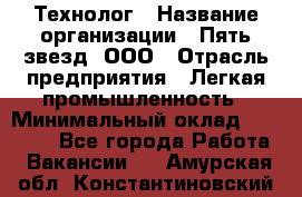 Технолог › Название организации ­ Пять звезд, ООО › Отрасль предприятия ­ Легкая промышленность › Минимальный оклад ­ 30 000 - Все города Работа » Вакансии   . Амурская обл.,Константиновский р-н